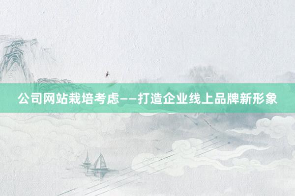 公司网站栽培考虑——打造企业线上品牌新形象