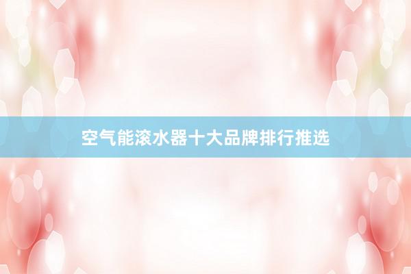 空气能滚水器十大品牌排行推选