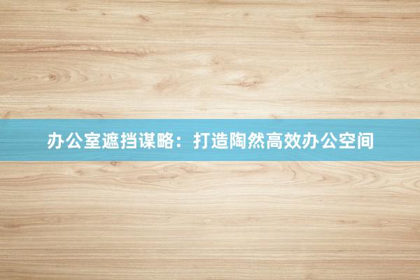 办公室遮挡谋略：打造陶然高效办公空间
