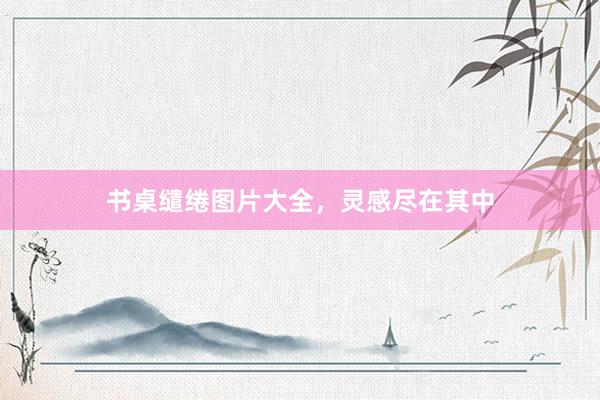 书桌缱绻图片大全，灵感尽在其中