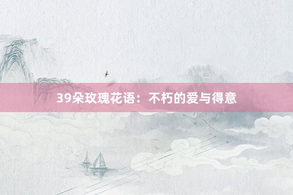 39朵玫瑰花语：不朽的爱与得意