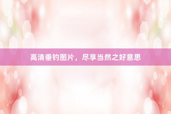 高清垂钓图片，尽享当然之好意思